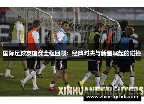 国际足球友谊赛全程回顾：经典对决与新星崛起的碰撞