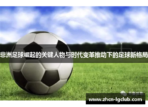 非洲足球崛起的关键人物与时代变革推动下的足球新格局