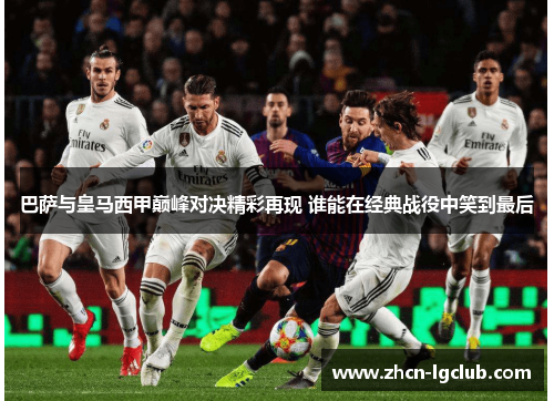 巴萨与皇马西甲巅峰对决精彩再现 谁能在经典战役中笑到最后