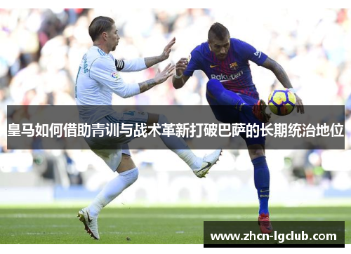 皇马如何借助青训与战术革新打破巴萨的长期统治地位