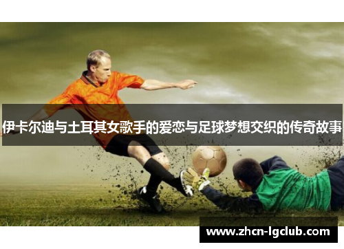 伊卡尔迪与土耳其女歌手的爱恋与足球梦想交织的传奇故事