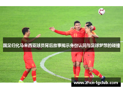 国足归化马来西亚球员背后故事揭示身份认同与足球梦想的碰撞