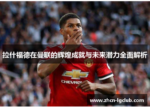 拉什福德在曼联的辉煌成就与未来潜力全面解析