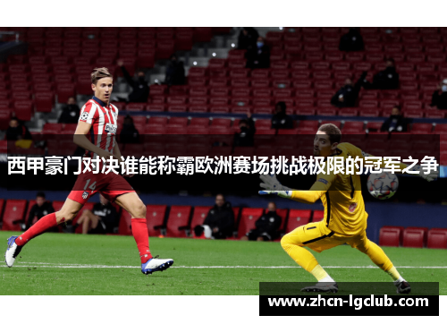 西甲豪门对决谁能称霸欧洲赛场挑战极限的冠军之争