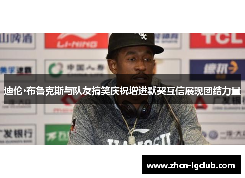 迪伦·布鲁克斯与队友搞笑庆祝增进默契互信展现团结力量